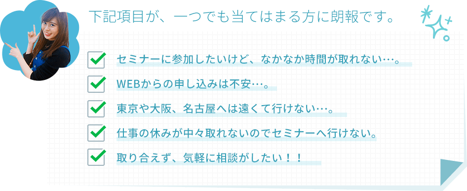 下記項目が、一つでも当てはまる方に朗報です。セミナーに参加したいけど、なかなか時間が取れない…。WEBからの申し込みは不安…。東京や大阪、名古屋へは遠くて行けない…。仕事の休みが中々取れないのでセミナーへ行けない。取り合えず、気軽に相談がしたい！！