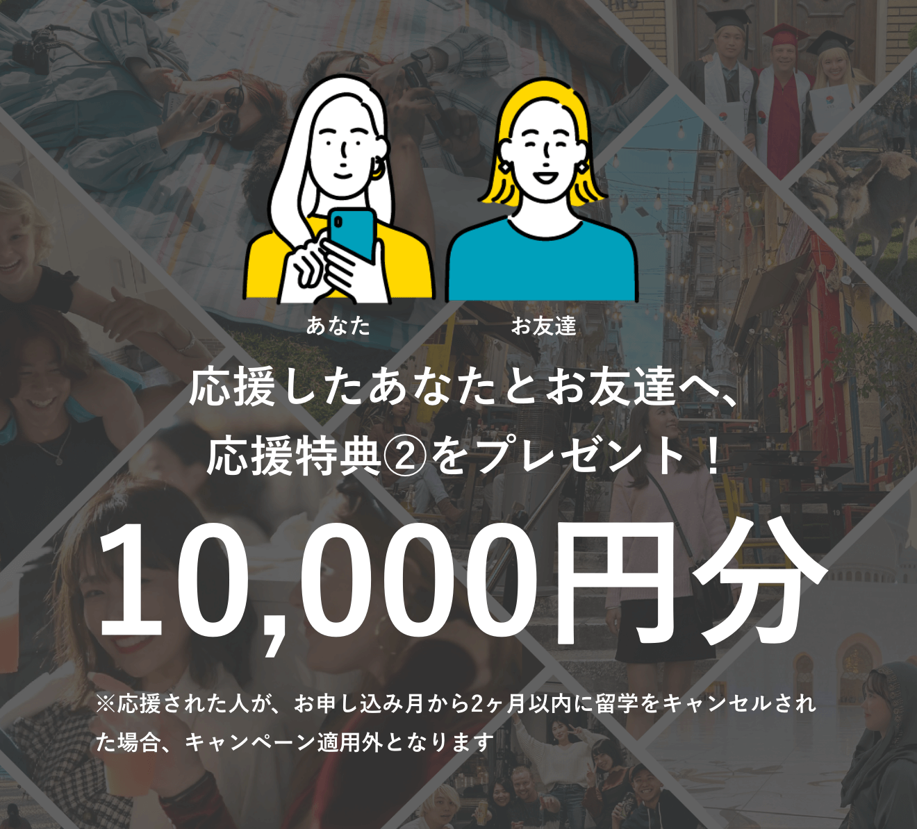  応援したAさんとBさんへ、応援特典②をプレゼント！10,000円分 ※応援された人が、お申し込み月から2ヶ月以内に留学をキャンセルされた場合、キャンペーン適用外となります