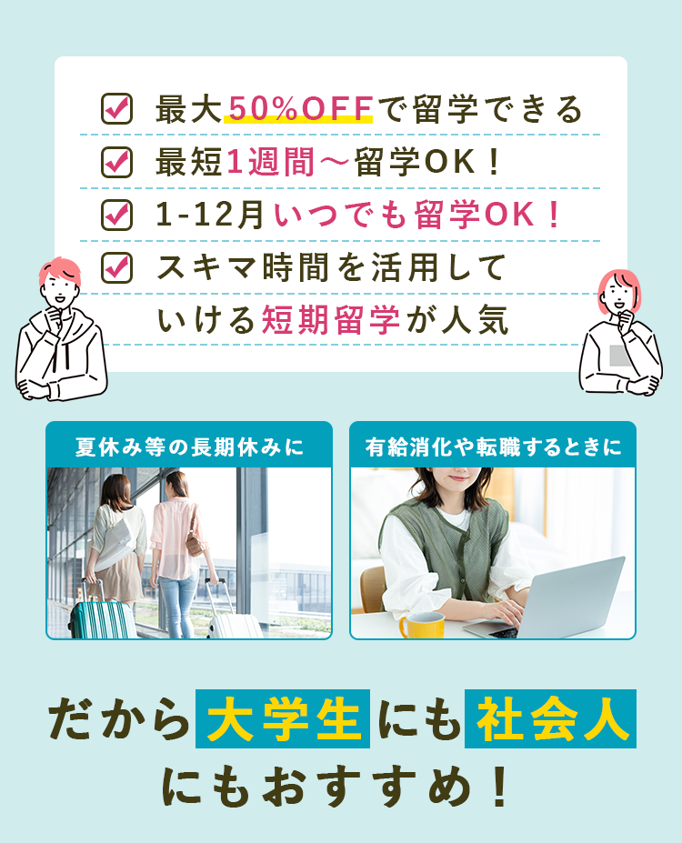 最大50%OFFで留学できる。 最短1週間〜留学できる。 1-12月いつでも留学OK! スキマ時間を活かしていける短期留学が人気！