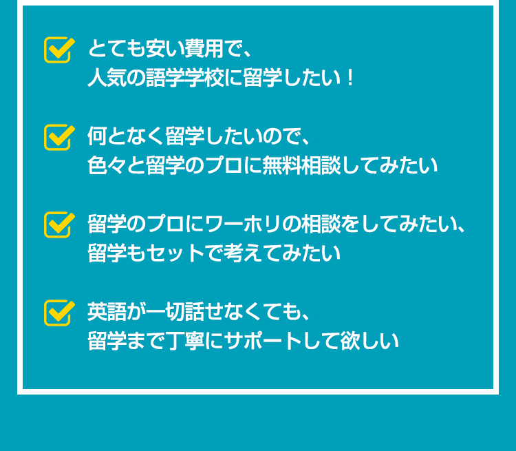 とても安い費用で、人気の語学学校に留学したい。何となく留学したいので、色々と留学のプロに無料相談してみたい。留学のプロにワーホリの相談をしてみたい、留学もセットで考えてみたい。英語が一切話せなくても、留学まで丁寧にサポートして欲しい。